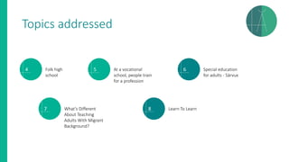 Topics addressed
4 Folk high
school
5 At a vocational
school, people train
for a profession
6 Special education
for adults - Särvux
7 What’s Different
About Teaching
Adults With Migrant
Background?
8 Learn To Learn
 