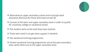 ❖ Alternative to upper secondary school and municipal adult
education (Komvux) for those who have turned 18.
❖ Courses at the basic and upper secondary level in order to qualify
for university, college or vocational school.
❖ The student starts at the level they have reached.
❖ Those who need it can get extra support in Swedish.
❖ Has vocational training programmes.
❖ Certain vocational training programmes are at the post-secondary
level, while others are at the upper secondary level.
 