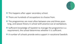 ❖ This happens after upper secondary school.
❖ There are hundreds of occupations to choose from.
❖ The programmes are most often between one and three years
long, and weave theory in school with practice out at workplaces.
❖ Sufficient knowledge of Swedish to manage the programme is a
requirement; the school determines whether it is sufficient.
❖ A number of schools provide extra support in vocational Swedish.
 