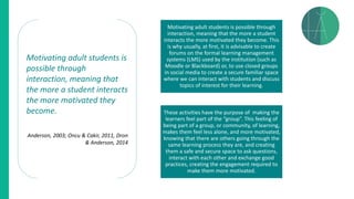 Motivating adult students is
possible through
interaction, meaning that
the more a student interacts
the more motivated they
become.
Anderson, 2003; Oncu & Cakir, 2011, Dron
& Anderson, 2014
Motivating adult students is possible through
interaction, meaning that the more a student
interacts the more motivated they become. This
is why usually, at first, it is advisable to create
forums on the formal learning management
systems (LMS) used by the institution (such as
Moodle or Blackboard) or, to use closed groups
in social media to create a secure familiar space
where we can interact with students and discuss
topics of interest for their learning.
These activities have the purpose of making the
learners feel part of the “group”. This feeling of
being part of a group, or community, of learning,
makes them feel less alone, and more motivated,
knowing that there are others going through the
same learning process they are, and creating
them a safe and secure space to ask questions,
interact with each other and exchange good
practices, creating the engagement required to
make them more motivated.
 