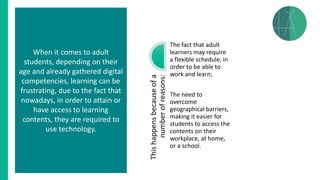 Thishappensbecauseofa
numberofreasons:
The fact that adult
learners may require
a flexible schedule, in
order to be able to
work and learn;
The need to
overcome
geographical barriers,
making it easier for
students to access the
contents on their
workplace, at home,
or a school.
When it comes to adult
students, depending on their
age and already gathered digital
competencies, learning can be
frustrating, due to the fact that
nowadays, in order to attain or
have access to learning
contents, they are required to
use technology.
 