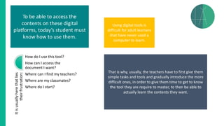 Itisusuallyherethatlies
theirfrustration:
How do I use this tool?
How can I access the
document I want?
Where can I find my teachers?
Where are my classmates?
Where do I start?
To be able to access the
contents on these digital
platforms, today’s student must
know how to use them.
Using digital tools is
difficult for adult learners
that have never used a
computer to learn.
That is why, usually, the teachers have to first give them
simple tasks and tools and gradually introduce the more
difficult ones, in order to give them time to get to know
the tool they are require to master, to then be able to
actually learn the contents they want.
 
