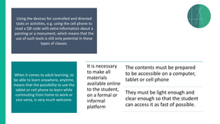 Using the devices for controlled and directed
tasks or activities, e.g. using the cell phone to
read a QR code with extra information about a
painting or a monument, which means that the
use of such tools is still only potential in these
types of classes.
When it comes to adult learning, to
be able to learn anywhere, anytime,
means that the possibility to use the
tablet or cell phone to learn while
commuting from home to work or
vice versa, is very much welcome.
It is necessary
to make all
materials
available online
to the student,
on a formal or
informal
platform
The contents must be prepared
to be accessible on a computer,
tablet or cell phone
They must be light enough and
clear enough so that the student
can access it as fast of possible.
 