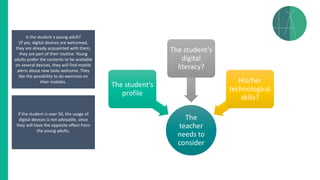 The
teacher
needs to
consider
The student’s
profile
The student’s
digital
literacy?
His/her
technological
skills?
Is the student a young adult?
(if yes, digital devices are welcomed,
they are already acquainted with them,
they are part of their routine. Young
adults prefer the contents to be available
on several devices, they will find mobile
alerts about new tasks welcome. They
like the possibility to do exercices on
their mobiles.
If the student is over 50, the usage of
digital devices is not advisable, since
they will have the opposite effect from
the young adults.
 