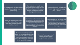 Is usually done as tailor-made
courses for groups or one-on-
one training.
The students are usually very
motivated as the courses are paid
by the employer and the courses
are held in the office premises
during working hours.
The motivation of the learners
is very high and they rarely
miss a lesson.
Having the teacher come to your
own office is also a factor as you
don’t want to leave someone
waiting around.
Having tailor-made courses structured
to the learners’ own wishes and topics
of interest is also a motivational factor,
as they choose their interests as
discussion topics and learning specific
targeted vocabulary that they consider
important.
More often than not, the learners have
the need to learn work-related
vocabulary and we are using material
like the company’s own brochures,
annual reports, contracts, website and
other things.
The teacher creates questions
about the company, their services
and products, pick out articles
from the newspapers or online
about the company or companies
in the same field or trade.
Videos of news segments of
interest are also used as
comprehension activities.
 