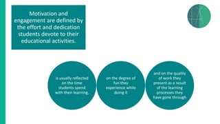 Motivation and
engagement are defined by
the effort and dedication
students devote to their
educational activities.
is usually reflected
on the time
students spend
with their learning,
on the degree of
fun they
experience while
doing it
and on the quality
of work they
present as a result
of the learning
processes they
have gone through
 
