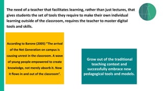 The need of a teacher that facilitates learning, rather than just lectures, that
gives students the set of tools they require to make their own individual
learning outside of the classroom, requires the teacher to master digital
tools and skills.
According to Barone (2005) “The arrival
of the Net Generation on campus is
causing unrest in the classroom. A wave
of young people empowered to create
knowledge, not merely absorb it. Now
it flows in and out of the classroom”.
Grow out of the traditional
teaching context and
successfully embrace new
pedagogical tools and models.
 