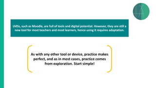 LMSs, such as Moodle, are full of tools and digital potential. However, they are still a
new tool for most teachers and most learners, hence using it requires adaptation.
As with any other tool or device, practice makes
perfect, and as in most cases, practice comes
from exploration. Start simple!
 