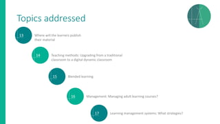 Topics addressed
13 Where will the learners publish
their material
14 Teaching methods: Upgrading from a traditional
classroom to a digital dynamic classroom
15 Blended learning
16 Management: Managing adult learning courses?
17 Learning management systems: What strategies?
 