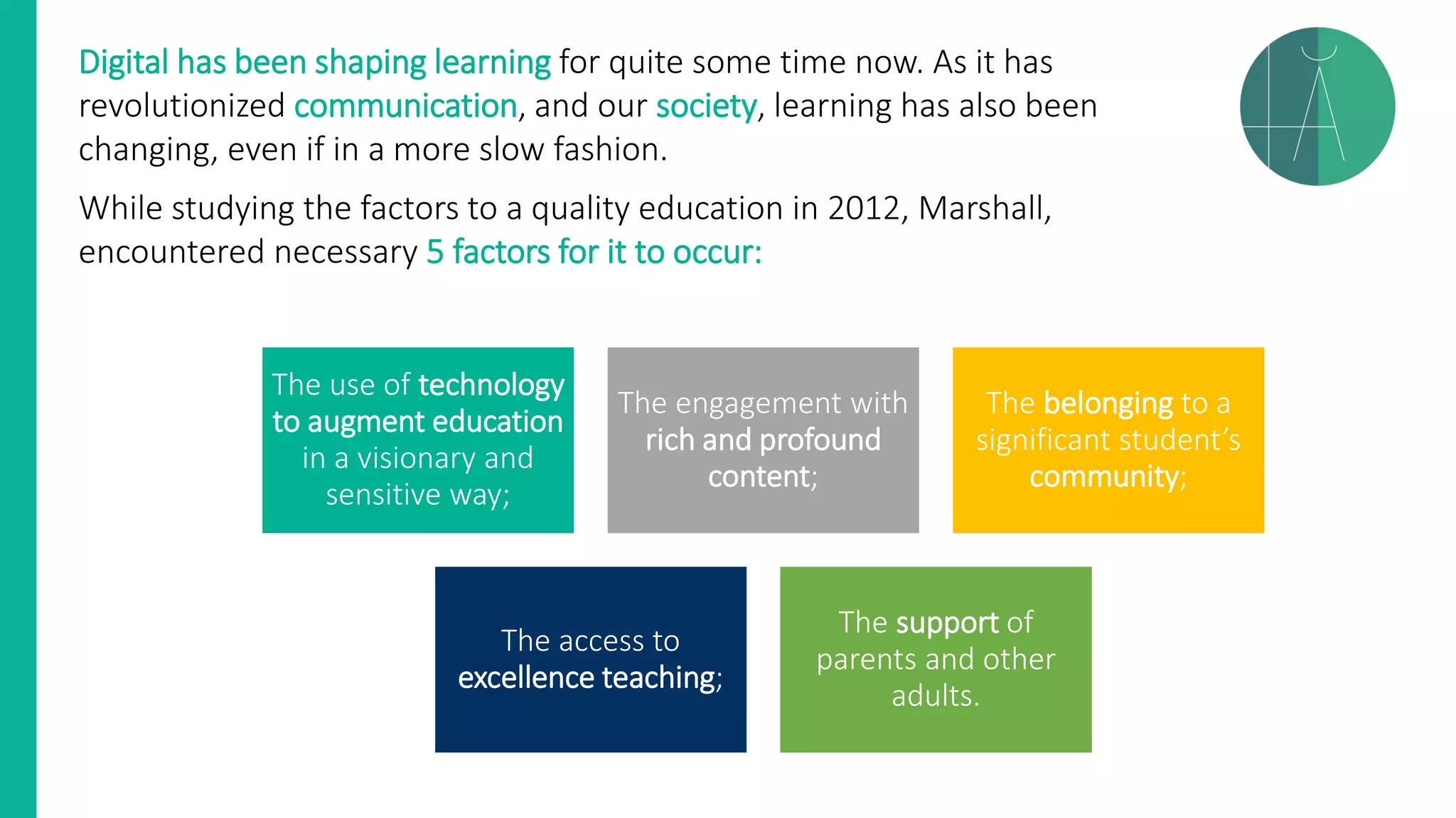 Digital has been shaping learning for quite some time now. As it has
revolutionized communication, and our society, learning has also been
changing, even if in a more slow fashion.
While studying the factors to a quality education in 2012, Marshall,
encountered necessary 5 factors for it to occur:
The use of technology
to augment education
in a visionary and
sensitive way;
The engagement with
rich and profound
content;
The belonging to a
significant student’s
community;
The access to
excellence teaching;
The support of
parents and other
adults.
 