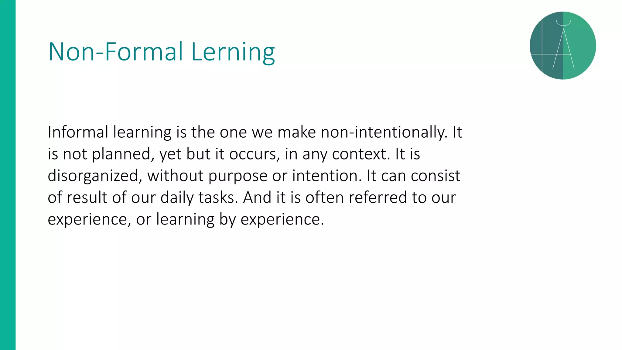 Non-Formal Lerning
Informal learning is the one we make non-intentionally. It
is not planned, yet but it occurs, in any context. It is
disorganized, without purpose or intention. It can consist
of result of our daily tasks. And it is often referred to our
experience, or learning by experience.
 
