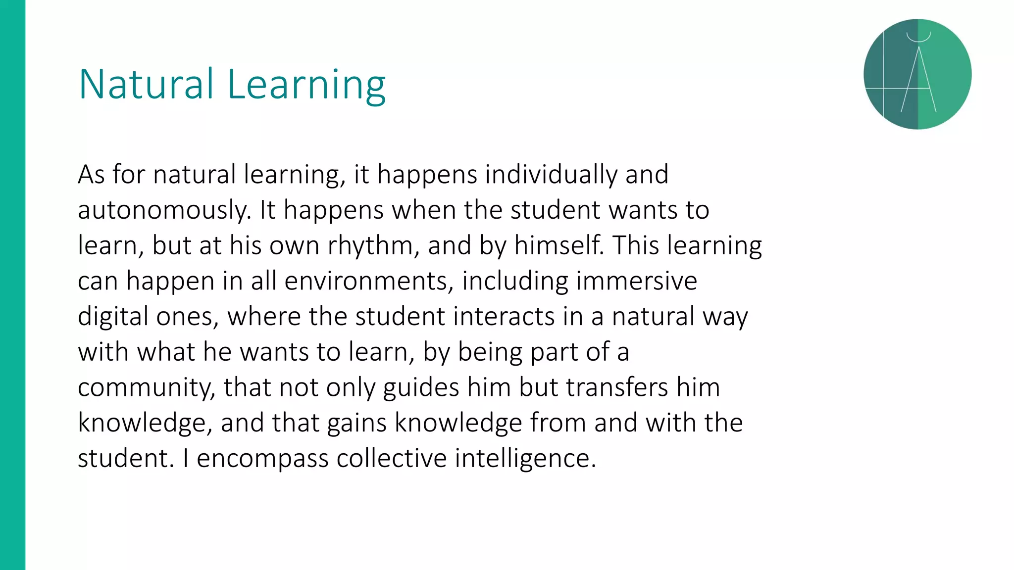 Natural Learning
As for natural learning, it happens individually and
autonomously. It happens when the student wants to
learn, but at his own rhythm, and by himself. This learning
can happen in all environments, including immersive
digital ones, where the student interacts in a natural way
with what he wants to learn, by being part of a
community, that not only guides him but transfers him
knowledge, and that gains knowledge from and with the
student. I encompass collective intelligence.
 