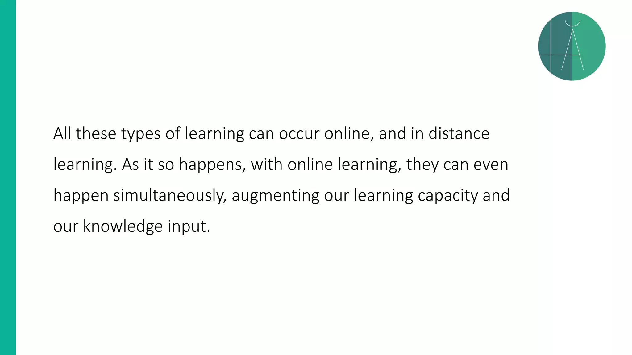 All these types of learning can occur online, and in distance
learning. As it so happens, with online learning, they can even
happen simultaneously, augmenting our learning capacity and
our knowledge input.
 