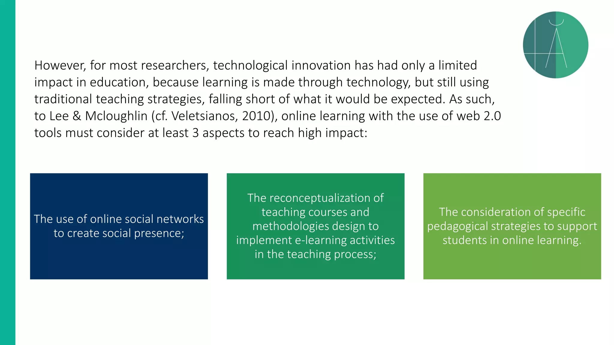 However, for most researchers, technological innovation has had only a limited
impact in education, because learning is made through technology, but still using
traditional teaching strategies, falling short of what it would be expected. As such,
to Lee & Mcloughlin (cf. Veletsianos, 2010), online learning with the use of web 2.0
tools must consider at least 3 aspects to reach high impact:
The use of online social networks
to create social presence;
The reconceptualization of
teaching courses and
methodologies design to
implement e-learning activities
in the teaching process;
The consideration of specific
pedagogical strategies to support
students in online learning.
 