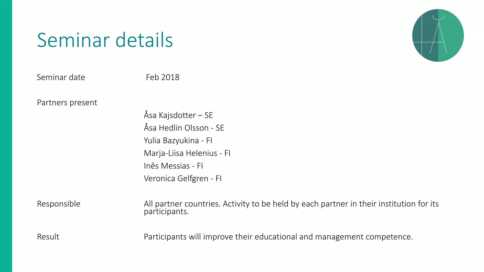 Seminar details
Seminar date Feb 2018
Partners present
Åsa Kajsdotter – SE
Åsa Hedlin Olsson - SE
Yulia Bazyukina - FI
Marja-Liisa Helenius - FI
Inês Messias - FI
Veronica Gelfgren - FI
Responsible All partner countries. Activity to be held by each partner in their institution for its
participants.
Result Participants will improve their educational and management competence.
 