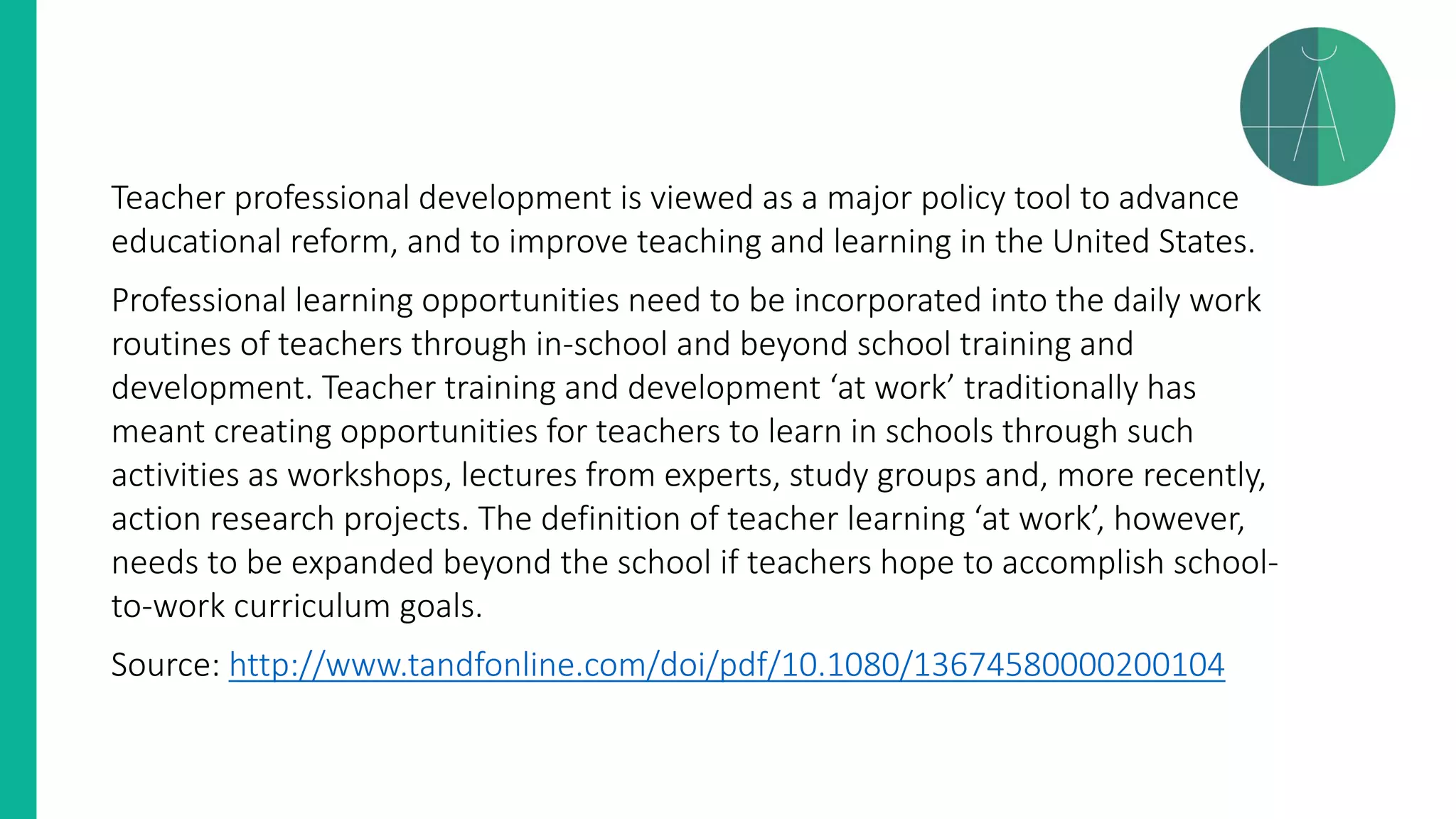 Teacher professional development is viewed as a major policy tool to advance
educational reform, and to improve teaching and learning in the United States.
Professional learning opportunities need to be incorporated into the daily work
routines of teachers through in-school and beyond school training and
development. Teacher training and development ‘at work’ traditionally has
meant creating opportunities for teachers to learn in schools through such
activities as workshops, lectures from experts, study groups and, more recently,
action research projects. The definition of teacher learning ‘at work’, however,
needs to be expanded beyond the school if teachers hope to accomplish school-
to-work curriculum goals.
Source: http://www.tandfonline.com/doi/pdf/10.1080/13674580000200104
 
