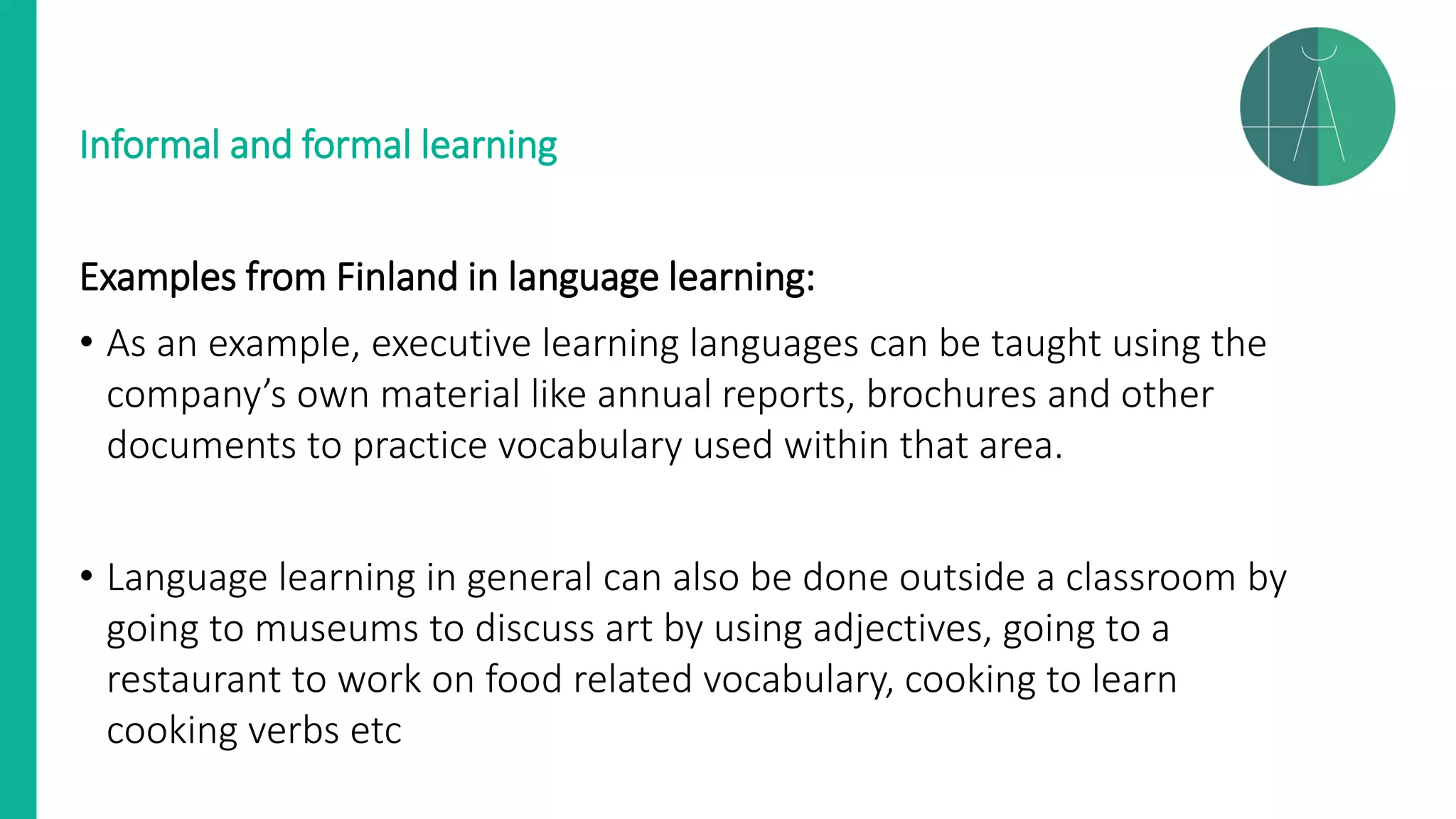 Informal and formal learning
Examples from Finland in language learning:
• As an example, executive learning languages can be taught using the
company’s own material like annual reports, brochures and other
documents to practice vocabulary used within that area.
• Language learning in general can also be done outside a classroom by
going to museums to discuss art by using adjectives, going to a
restaurant to work on food related vocabulary, cooking to learn
cooking verbs etc
 
