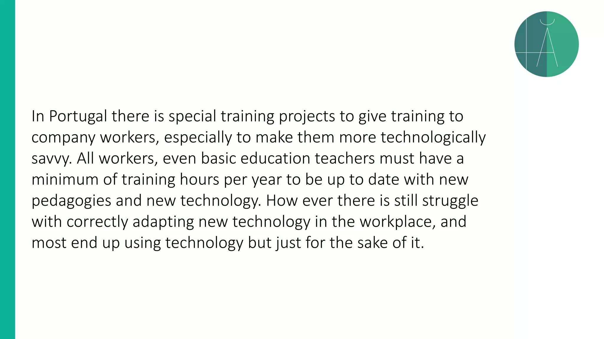 In Portugal there is special training projects to give training to
company workers, especially to make them more technologically
savvy. All workers, even basic education teachers must have a
minimum of training hours per year to be up to date with new
pedagogies and new technology. How ever there is still struggle
with correctly adapting new technology in the workplace, and
most end up using technology but just for the sake of it.
 