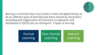Bearing in mind that they must master e-skills and digital literacy to
do so, different ways of learning have been noticed by researchers.
According with Organisation for Economic Co-operation and
Development (OECD) we can distinguish 3 types of learning:
Formal
Learning
Non-Formal
Learning
Natural
Learning
 