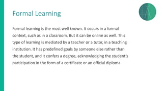 Formal Learning
Formal learning is the most well known. It occurs in a formal
context, such as in a classroom. But it can be online as well. This
type of learning is mediated by a teacher or a tutor, in a teaching
institution. It has predefined goals by someone else rather than
the student, and it confers a degree, acknowledging the student’s
participation in the form of a certificate or an official diploma.
 