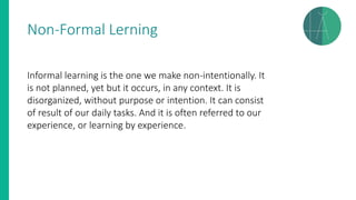 Non-Formal Lerning
Informal learning is the one we make non-intentionally. It
is not planned, yet but it occurs, in any context. It is
disorganized, without purpose or intention. It can consist
of result of our daily tasks. And it is often referred to our
experience, or learning by experience.
 