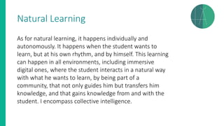 Natural Learning
As for natural learning, it happens individually and
autonomously. It happens when the student wants to
learn, but at his own rhythm, and by himself. This learning
can happen in all environments, including immersive
digital ones, where the student interacts in a natural way
with what he wants to learn, by being part of a
community, that not only guides him but transfers him
knowledge, and that gains knowledge from and with the
student. I encompass collective intelligence.
 