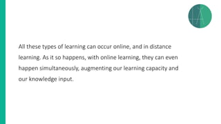 All these types of learning can occur online, and in distance
learning. As it so happens, with online learning, they can even
happen simultaneously, augmenting our learning capacity and
our knowledge input.
 