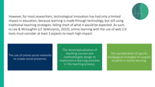 However, for most researchers, technological innovation has had only a limited
impact in education, because learning is made through technology, but still using
traditional teaching strategies, falling short of what it would be expected. As such,
to Lee & Mcloughlin (cf. Veletsianos, 2010), online learning with the use of web 2.0
tools must consider at least 3 aspects to reach high impact:
The use of online social networks
to create social presence;
The reconceptualization of
teaching courses and
methodologies design to
implement e-learning activities
in the teaching process;
The consideration of specific
pedagogical strategies to support
students in online learning.
 