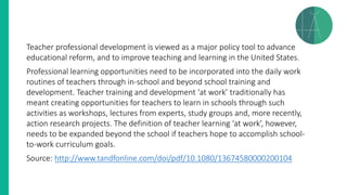 Teacher professional development is viewed as a major policy tool to advance
educational reform, and to improve teaching and learning in the United States.
Professional learning opportunities need to be incorporated into the daily work
routines of teachers through in-school and beyond school training and
development. Teacher training and development ‘at work’ traditionally has
meant creating opportunities for teachers to learn in schools through such
activities as workshops, lectures from experts, study groups and, more recently,
action research projects. The definition of teacher learning ‘at work’, however,
needs to be expanded beyond the school if teachers hope to accomplish school-
to-work curriculum goals.
Source: http://www.tandfonline.com/doi/pdf/10.1080/13674580000200104
 