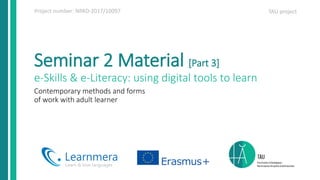 Project number: NPAD-2017/10097 TAU project
Seminar 2 Material [Part 3]
e-Skills & e-Literacy: using digital tools to learn
Contemporary methods and forms
of work with adult learner
 