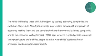 The need to develop these skills is being set by society, economy, companies and
evolution. The e-Skills Manifesto presents a correlation between IT and growth of
economy, making them and the people who have them very valuable to companies
and to the economy. As McCormack (2010) says we need e-skilled people to provide
the infrastructure and e-skilled people to use it. An e-skilled society is thus a
precursor to a knowledge based society.
 