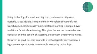 Using technology for adult learning is as much a necessity as an
obstacle. Most adult learning in done in workplace context of after
work hours, meaning usually online distance learning is prefered over
traditional face-to-face learning. This gives the learner more schedule
flexibility, and the benefit of accessing the content wherever he wants.
However, as good this may sound to a technologically savvy person, a
high percentage of adults have trouble mastering technology.
 