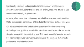 Most adults have not had access to digital technology until they were
already in university, as for the use of a cell phone, most find it hard to use
them for more than just phone calls.
As such, when using new technology for adult learning, one must consider
that a considerable percentage of the students may need a closer follow up.
It is advisable to consider the students possible difficulties while using
technology. User guides are advisable, explaining step by step the necessary
steps to successfully complete the task. This guide should always be present,
but not mandatory, as we must never disregard the students that already
possess the required know how.
 