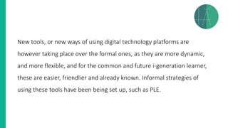 New tools, or new ways of using digital technology platforms are
however taking place over the formal ones, as they are more dynamic,
and more flexible, and for the common and future i-generation learner,
these are easier, friendlier and already known. Informal strategies of
using these tools have been being set up, such as PLE.
 