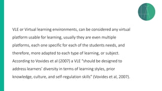 VLE or Virtual learning environments, can be considered any virtual
platform usable for learning, usually they are even multiple
platforms, each one specific for each of the students needs, and
therefore, more adapted to each type of learning, or subject.
According to Vovides et al (2007) a VLE “should be designed to
address learners’ diversity in terms of learning styles, prior
knowledge, culture, and self-regulation skills” (Vovides et al, 2007).
 