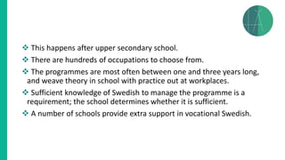 ❖ This happens after upper secondary school.
❖ There are hundreds of occupations to choose from.
❖ The programmes are most often between one and three years long,
and weave theory in school with practice out at workplaces.
❖ Sufficient knowledge of Swedish to manage the programme is a
requirement; the school determines whether it is sufficient.
❖ A number of schools provide extra support in vocational Swedish.
 