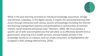 While in the past learning consisted on individual knowledge acquisition, storage
and retrieval, nowadays, in the digital society, it implies the connected learning that
occurs through interaction with various sources of knowledge (including the Internet
and learning management systems) and participation in communities of common
interest, social networks and group tasks" (Siemens, 2004). We must possess a
specific set of skills and competencies that will allow us to effectively benefit from e-
government, elearning and e-health services, and participate actively in the
knowledge society as co-creators, and not simply consumers, as highlighted by the
European e-skills strategy (McCormack, 2010).
 