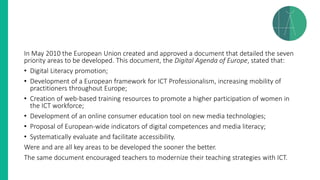 In May 2010 the European Union created and approved a document that detailed the seven
priority areas to be developed. This document, the Digital Agenda of Europe, stated that:
• Digital Literacy promotion;
• Development of a European framework for ICT Professionalism, increasing mobility of
practitioners throughout Europe;
• Creation of web-based training resources to promote a higher participation of women in
the ICT workforce;
• Development of an online consumer education tool on new media technologies;
• Proposal of European-wide indicators of digital competences and media literacy;
• Systematically evaluate and facilitate accessibility.
Were and are all key areas to be developed the sooner the better.
The same document encouraged teachers to modernize their teaching strategies with ICT.
 