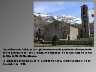 Sant Climent de Taüll, es una iglesia románica de planta basilical perfecta
que se encuentra en Taüll ( Tahull, en castellano) en el municipio de La Vall
de Boí, en LLeida Catalunya.
La iglesia fue consagrada por el bisbado de Roda, Ramón Guillem el 10 de
Diciembre de 1123.
 