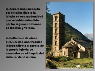 La decoración lombarda
del exterior sitúa a la
iglesia en una modernidad
que se había extendido
por las regiones italianas
de Mantua y Verona.


La bella torre de cinco
pisos, es una construcción
independiente o exenta de
la propia iglesia, se
encuentra en el ángulo del
muro sur de la misma.
 