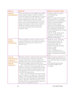 Keyword             Deﬁnition                                                  Reference and further reading
Service     Service touchpoints are the tangibles, for example,                Live|work (2008): http://www.
Touchpoints spaces, objects, people or interactions (Moritz                    servicedesign.org/
                    2005), that make up the total experience of using a        (1.4.2009)
                    service. Touchpoints can take many forms, from             Moritz, S. (2005): Service Design:
                    advertising to personal cards; web-, mobile                Practical Access to an Evolving
                    phone- and PC interfaces; bills; retail shops; call        Field. Köln International School of
                    centres and customer representatives. In service           Design. University of Applied
                    design, all touchpoints need to be considered in           Sciences Cologne. http://
                    totality and crafted in order to create a clear,           stefan-moritz.com/Stefan%20
                    consistent and uniﬁed customer experience.                 Moritz/Service%20Design_ﬁles/
                    (Live|work 2008)                                           Practical%20Access%20to%20
                                                                               Service%20Design.pdf (20.4.2009)
                                                                               Further reading:
                                                                               Saffer, D. (2005): Designing for
                                                                               interaction: creating smart
                                                                               applications and clever devices.
                                                                               Berkeley. CA: New Riders
Front               The time and place in which customers come in              Morelli, N. (2002): “Designing
ofﬁce/              contact with the service, for example, the website,        product/service systems. A
Frontstage          the person serving you at the restaurant, etc.             methodological exploration.”
                    (Morelli 2002)                                             Design Issues 18(3): 3-17.
                                                                               http://servicedesign.wikispaces.
                                                                               com/ (1.5.2009)
                                                                               Further reading:
                                                                               Pine, B. J. II & Gilmore, J. H.
                                                                               (1999): The Experience Economy.
                                                                               Boston: Harvard Business School
                                                                               Press
Line of             When the customer is experiencing the service she/         Mager, B. (2009): Introduction to
interaction,        he is facing the line of interaction (examples:            Service Design. Digital communica-
line of IT          receptionist greeting at the hotel reception and           tions tool. Culminatum Innovation
interaction,        guiding to your room, conference registration staff        2009.
line of             greeting the delegate and giving information).             http://www.share2solve.org/
visibility             The customer faces the line of IT interaction when      introtosd/start/Main.html
                    she/he is using the IT services (examples: hotel           (1.5.2009)
                    television, information in the parking area through
                    the IT system, hotel and conference website and
                    booking system). The line of IT interaction is still
                    part of the frontstage activity.
                       There is a line of visibility for the service actions
                    that the customer is not able to see. There services
                    happen in the backstage (examples: staff working
                    with the reservation internally in the hotel booking
                    system, registration of the hotel customer in the
                    conference system, acceptance of the credit card in
                    the customer management system).

               16                                                                       satu miettinen
 