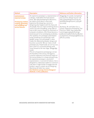 service design methods
Method                 Description                                        Reference and further information
Experience             An experience prototype is a representation of     Moggridge, B. (2006): Competitive-
prototyping            a design, made before the ﬁnal solution            ness Summit. Design Council. UK.
                       exists. We need prototyping for electronics,       http://www.designcouncil.org.uk/
Prototyping method,    we need to think about a more total                AutoPdfs/DesignCouncil_2303.pdf
creating, generating   experience like designing a service or             (3.5.2009)
and modelling new      designing what happens with the chips and
service features       the people, then you need something which is       Buchenau, M. and Fulton Suri, J.
                       more to do with storytelling, using video of       (2000): Experience Prototyping. San
                       how to tell a story or theatre for enactment or    Francisco: IDEO. http://www.ideo.
                       computer simulations. All of those become a        com/images/uploads/thinking/
                       necessary part of our prototyping vocabulary.      publications/pdfs/FultonSuriBuchen-
                       The rapidness of a prototype cycle between         au-Experience_PrototypingACM_8-00.
                       trying something out and testing it with           pdf (20.4.2009)
                       people, trying it out with people, is what
                       makes the relationship between design and
                       business successful. We can make a small
                       prototype very inexpensively, we can try it out,
                       test it and if it’s successful perhaps we’ll
                       move forward to the next stage. (Moggridge
                       2006)
                       The aim of experience prototyping is to test
                       the feasibility of the service, the logistics,
                       customer experience and ﬁnancial impact of
                       the service product in a cheap and quick way.
                       An experience prototype is any kind of
                       representation, in any kind of medium, that is
                       designed to understand, explore or communi-
                       cate what it might be like to engage with the
                       product, space or system we are designing.
                       (Buchenau & Fulton Suri 2000)
                       See Miettinen (2009): Service Designers’
                       Methods. In this publication.




      designing services with innovative methods                                            19
 