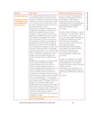 service design methods
Method                 Description                                        Reference and further information
Storyboarding          The storyboarding method has several uses.         Gruen, D. (2000): Storyboarding for
                       It can facilitate product and service design       Design: An Overview of the Process.
Prototyping method,    processes. Storyboards can illustrate a visual     Lotus Research. IBM Research.
creating, generating   storyline of a service or product use situation    http://domino.watson.ibm.com/
and modelling new      in its context(s) for users and clients or they    cambridge/research.nsf/0/ebcd159a81
service features       can help in illustrating interface interactions    a43e36852569200067d59e/$FILE/
                       for the design team or users.                      Techreport%202000.03.PDF
                       The process of creating a storyboard helps         (3.5.2009)
                       designers put themselves in the shoes and
                       setting of the people for whom they are            Heinilä, J. (Ed.), Strömberg, H., Leikas,
                       designing. It often prompts invention and          J., Ikonen, V., Iivari, N., Jokela, T., Aikio,
                       ingenuity, as problems end-users encounter         K. P., Jounila, I., Hoonhout, J. and
                       are recognised and opportunities to solve          Leurs, N. (2005): User Centred Design
                       them are devised. The story can serve as a         Guidelines for Methods and Tools.
                       “user experience testbed” as prototypes are        VTT Information Technology;
                       developed and critiqued. Take a proposed           University of Oulu, Dept. of Informa-
                       design for the system, and run through the         tion processing science;
                       story imagining the protagonist using it. Does     Philips Research, Philips Applied
                       the system solve the problems the protago-         Technologies. The Nomadic Media
                       nist encounters? Does it “ﬁt in” with the story    consortium, November 2005.
                       and the protagonist’s environment? Does the        http://www.vtt.ﬁ/inf/julkaisut/
                       solution provide the intended value to the         muut/2005/UCD_Guidelines.pdf
                       people in the story? What changes to the           (3.5.2009)
                       system should be made so it does? (Gruen
                       2000)                                              Landay, J. A. and Myers, J. A. (1996):
                       Storyboards are sequences of images, which         Sketching Storyboards to Illustrate
                       demonstrate the relationship between               Interface Behaviors. HCI Institute,
                       individual displays and actions within a           School of Computer Science. Carnegie
                       system. A typical storyboard contains a            Mellon University.
                       number of images depicting features such as        http://www.cs.cmu.edu/afs/cs.cmu.
                       menus, dialogue boxes and windows. A               edu/user/landay/pub/www/research/
                       sequence of these screen representations           publications/CHI96/short_storyboard.
                       conveys further information on the structure,      ps
                       functionality and navigation options available     (3.5.2009)
                       within an intended system. The storyboard
                       can be shown to colleagues in a design team
                       and to potential users. This allows users and
                       design team members to offer critical
                       feedback about the composition and scope of
                       the intended interface. Storyboarding can be
                       used early in the design cycle, in which case it
                       supports the exploration of design possibili-
                       ties and the early veriﬁcation of user
                       requirements. (Heinilä et al 2005, Landay J.A.
                       and Myers J.A 1996)
                       See Oosterom (2009): Who do we think we
                       are? In this publication.

       designing services with innovative methods                                                23
 