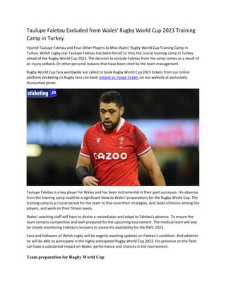 Taulupe Faletau Excluded from Wales' Rugby World Cup 2023 Training
Camp in Turkey
Injured Taulupe Faletau and Four Other Players to Miss Wales' Rugby World Cup Training Camp in
Turkey. Welsh rugby star Taulupe Faletau has been forced to miss the crucial training camp in Turkey
ahead of the Rugby World Cup 2023. The decision to exclude Faletau from the camp comes as a result of
an injury setback. Or other personal reasons that have been cited by the team management.
Rugby World Cup fans worldwide are called to book Rugby World Cup 2023 tickets from our online
platform eticketing.co Rugby fans can book Ireland Vs Tonga Tickets on our website at exclusively
discounted prices.
Taulupe Faletau is a key player for Wales and has been instrumental in their past successes. His absence
from the training camp could be a significant blow to Wales' preparations for the Rugby World Cup. The
training camp is a crucial period for the team to fine-tune their strategies. And build cohesion among the
players, and work on their fitness levels.
Wales' coaching staff will have to devise a revised plan and adapt to Faletau's absence. To ensure the
team remains competitive and well-prepared for the upcoming tournament. The medical team will also
be closely monitoring Faletau's recovery to assess his availability for the RWC 2023.
Fans and followers of Welsh rugby will be eagerly awaiting updates on Faletau's condition. And whether
he will be able to participate in the highly anticipated Rugby World Cup 2023. His presence on the field
can have a substantial impact on Wales' performance and chances in the tournament.
Team preparation for Rugby World Cup
 