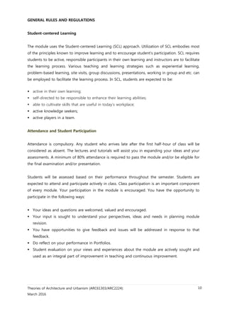 Theories of Architecture and Urbanism (ARC61303/ARC2224):
March 2016
10
GENERAL RULES AND REGULATIONS
Student-centered Learning
The module uses the Student-centered Learning (SCL) approach. Utilization of SCL embodies most
of the principles known to improve learning and to encourage student’s participation. SCL requires
students to be active, responsible participants in their own learning and instructors are to facilitate
the learning process. Various teaching and learning strategies such as experiential learning,
problem-based learning, site visits, group discussions, presentations, working in group and etc. can
be employed to facilitate the learning process. In SCL, students are expected to be:
 active in their own learning;
 self-directed to be responsible to enhance their learning abilities;
 able to cultivate skills that are useful in today’s workplace;
 active knowledge seekers;
 active players in a team.
Attendance and Student Participation
Attendance is compulsory. Any student who arrives late after the first half-hour of class will be
considered as absent. The lectures and tutorials will assist you in expanding your ideas and your
assessments. A minimum of 80% attendance is required to pass the module and/or be eligible for
the final examination and/or presentation.
Students will be assessed based on their performance throughout the semester. Students are
expected to attend and participate actively in class. Class participation is an important component
of every module. Your participation in the module is encouraged. You have the opportunity to
participate in the following ways:
 Your ideas and questions are welcomed, valued and encouraged.
 Your input is sought to understand your perspectives, ideas and needs in planning module
revision.
 You have opportunities to give feedback and issues will be addressed in response to that
feedback.
 Do reflect on your performance in Portfolios.
 Student evaluation on your views and experiences about the module are actively sought and
used as an integral part of improvement in teaching and continuous improvement.
 