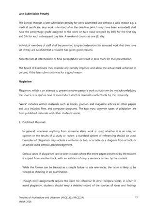 Theories of Architecture and Urbanism (ARC61303/ARC2224):
March 2016
11
Late Submission Penalty
The School imposes a late submission penalty for work submitted late without a valid reason e.g. a
medical certificate. Any work submitted after the deadline (which may have been extended) shall
have the percentage grade assigned to the work on face value reduced by 10% for the first day
and 5% for each subsequent day late. A weekend counts as one (1) day.
Individual members of staff shall be permitted to grant extensions for assessed work that they have
set if they are satisfied that a student has given good reasons.
Absenteeism at intermediate or final presentation will result in zero mark for that presentation.
The Board of Examiners may overrule any penalty imposed and allow the actual mark achieved to
be used if the late submission was for a good reason.
Plagiarism
Plagiarism, which is an attempt to present another person’s work as your own by not acknowledging
the source, is a serious case of misconduct which is deemed unacceptable by the University.
"Work" includes written materials such as books, journals and magazine articles or other papers
and also includes films and computer programs. The two most common types of plagiarism are
from published materials and other students’ works.
1. Published Materials
In general, whenever anything from someone else’s work is used, whether it is an idea, an
opinion or the results of a study or review, a standard system of referencing should be used.
Examples of plagiarism may include a sentence or two, or a table or a diagram from a book or
an article used without acknowledgement.
Serious cases of plagiarism can be seen in cases where the entire paper presented by the student
is copied from another book, with an addition of only a sentence or two by the student.
While the former can be treated as a simple failure to cite references, the latter is likely to be
viewed as cheating in an examination.
Though most assignments require the need for reference to other peoples’ works, in order to
avoid plagiarism, students should keep a detailed record of the sources of ideas and findings
 