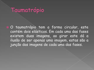    O taumatrópio tem a forma circular, este
    contém dois elásticos. Em cada uma das fases
    existem duas imagens, ao girar este dá a
    ilusão de ser apenas uma imagem, estas são a
    junção das imagens de cada uma das fases.
 