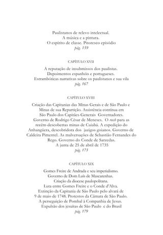 Paulistanos de relevo intelectual.
A música e a pintura.
O espírito de classe. Pitoresco episódio
pág. 159
CAPÍTULO XVII
A reputação de insubmissos dos paulistas.
Depoimentos espanhóis e portugueses.
Estrambóticas narrativas sobre os paulistanos e sua vila
pág. 167
CAPÍTULO XVIII
Criação das Capitanias das Minas Gerais e de São Paulo e
Minas de sua Repartição. Assistência contínua em
São Paulo dos Capitães-Generais Governadores.
Governo de Rodrigo César de Meneses. O rush para as
recém-descobertas minas de Cuiabá. A expedição do
Anhangüera, descobridora dos jazigos goianos. Governo de
Caldeira Pimentel. As malversações de Sebastião Fernandes do
Rego. Governo do Conde de Sarzedas.
A junta de 25 de abril de 1735
pág. 173
CAPÍTULO XIX
Gomes Freire de Andrada e seu imperialismo.
Governo de Dom Luís de Mascarenhas.
Criação da diocese paulopolitana.
Luta entre Gomes Freire e o Conde d’Alva.
Extinção da Capitania de São Paulo pelo alvará de
9 de maio de 1748. Protestos da Câmara de São Paulo.
A perseguição de Pombal à Companhia de Jesus.
Expulsão dos jesuítas de São Paulo e do Brasil
pág. 179
 