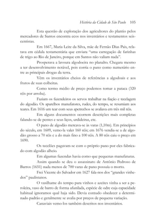 Esta questão de exploração dos agricultores do plantio pelos
mercadores de Santos encontra ecos nos inventários e testamentos seis-
centistas.
Em 1667, Maria Leite da Silva, mãe de Fernão Dias Pais, rela-
tava em cédula testamentária que enviara “uma carregação de farinhas
de trigo ao Rio de Janeiro, porque em Santos não valiam nada”.
Prosperava a lavoura algodoeira no planalto. Chegara mesmo
a ter desenvolvimento notável, pois corria o pano como numerário en-
tre as principais drogas da terra.
Vêm os inventários cheios de referências a algodoais e aos
frutos de suas colheitas.
Como termo médio de preço podemos tomar a pataca (320
réis por arroba).
Faziam os fazendeiros os servos trabalhar na fiação e tecelagem
do algodão. Os aparelhos manufatores, rudes, do tempo, se resumiam aos
teares. Em 1616 um tear com seus apetrechos se avaliava em três mil réis.
Em alguns documentos ocorrem descrições mais completas
falando-se de pentes e seus liços, urdideiras, etc.
O pano de algodão mercava-se às varas (1,10m). Em princípios
do século, em 1609, vemo-la valer 160 réis; em 1676 vendia-se a de algo-
dão grosso a 70 réis e a do mais fino a 100 réis. A 80 réis caiu o preço em
1690.
Os tecelões pagavam-se com o próprio pano por eles fabrica-
do com algodão alheio.
Em algumas fazendas havia como que pequenas manufaturas.
Assim quando se deu o assassinato de Antônio Pedroso de
Barros (1651) nada menos de 700 varas de pano possuía o morto.
Frei Vicente do Salvador em 1627 fala-nos dos “grandes vinhe-
dos” paulistanos.
O vasilhame do tempo para vinhos e azeites vinha a ser a pe-
roleira, vaso de barro de forma afunilada, espécie de odre cuja capacidade
habitual ignoramos qual haja sido. Devia contudo obedecer a determi-
nado padrão e geralmente se avalia por preços de pequena variação.
Canaviais vemo-los também descritos nos inventários.
História da Cidade de São Paulo 105
 