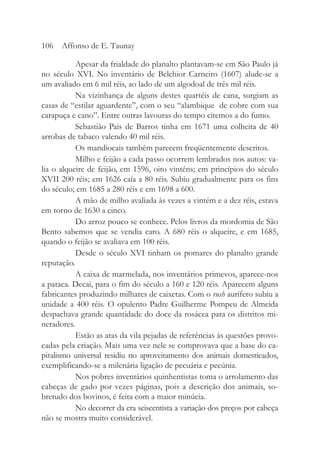 Apesar da frialdade do planalto plantavam-se em São Paulo já
no século XVI. No inventário de Belchior Carneiro (1607) alude-se a
um avaliado em 6 mil réis, ao lado de um algodoal de três mil réis.
Na vizinhança de alguns destes quartéis de cana, surgiam as
casas de “estilar aguardente”, com o seu “alambique de cobre com sua
carapuça e cano”. Entre outras lavouras do tempo citemos a do fumo.
Sebastião Pais de Barros tinha em 1671 uma colheita de 40
arrobas de tabaco valendo 40 mil réis.
Os mandiocais também parecem freqüentemente descritos.
Milho e feijão a cada passo ocorrem lembrados nos autos: va-
lia o alqueire de feijão, em 1596, oito vinténs; em princípios do século
XVII 200 réis; em 1626 caía a 80 réis. Subiu gradualmente para os fins
do século; em 1685 a 280 réis e em 1698 a 600.
A mão de milho avaliada às vezes a vintém e a dez réis, estava
em torno de 1630 a cinco.
Do arroz pouco se conhece. Pelos livros da mordomia de São
Bento sabemos que se vendia caro. A 680 réis o alqueire, e em 1685,
quando o feijão se avaliava em 100 réis.
Desde o século XVI tinham os pomares do planalto grande
reputação.
A caixa de marmelada, nos inventários primevos, aparece-nos
a pataca. Decai, para o fim do século a 160 e 120 réis. Aparecem alguns
fabricantes produzindo milhares de caixetas. Com o rush aurífero subiu a
unidade a 400 réis. O opulento Padre Guilherme Pompeu de Almeida
despachava grande quantidade do doce da rosácea para os distritos mi-
neradores.
Estão as atas da vila pejadas de referências às questões provo-
cadas pela criação. Mais uma vez nele se comprovava que a base do ca-
pitalismo universal residiu no aproveitamento dos animais domesticados,
exemplificando-se a milenária ligação de pecuária e pecúnia.
Nos pobres inventários quinhentistas toma o arrolamento das
cabeças de gado por vezes páginas, pois a descrição dos animais, so-
bretudo dos bovinos, é feita com a maior minúcia.
No decorrer da era seiscentista a variação dos preços por cabeça
não se mostra muito considerável.
106 Affonso de E. Taunay
 